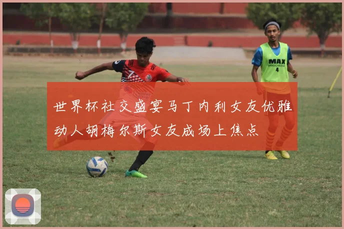 世界杯社交盛宴马丁内利女友优雅动人胡梅尔斯女友成场上焦点