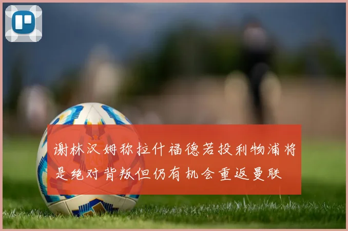 谢林汉姆称拉什福德若投利物浦将是绝对背叛但仍有机会重返曼联