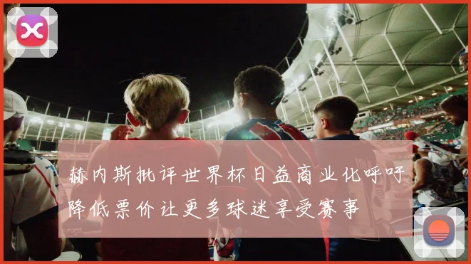 赫内斯批评世界杯日益商业化呼吁降低票价让更多球迷享受赛事