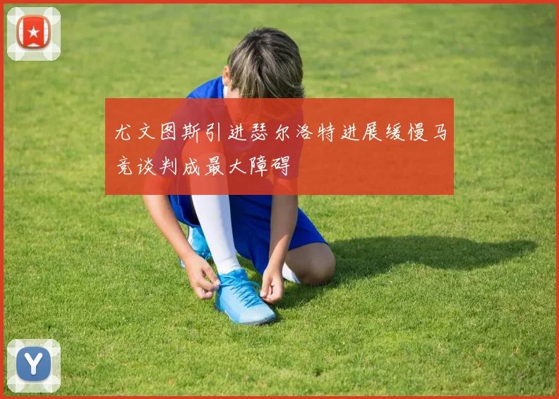 尤文图斯引进瑟尔洛特进展缓慢马竞谈判成最大障碍