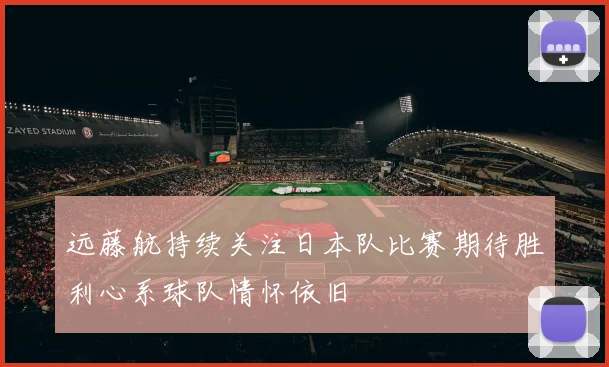 远藤航持续关注日本队比赛期待胜利心系球队情怀依旧