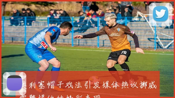 奥利塞帽子戏法引发媒体热议挪威需警惕他的精彩表现
