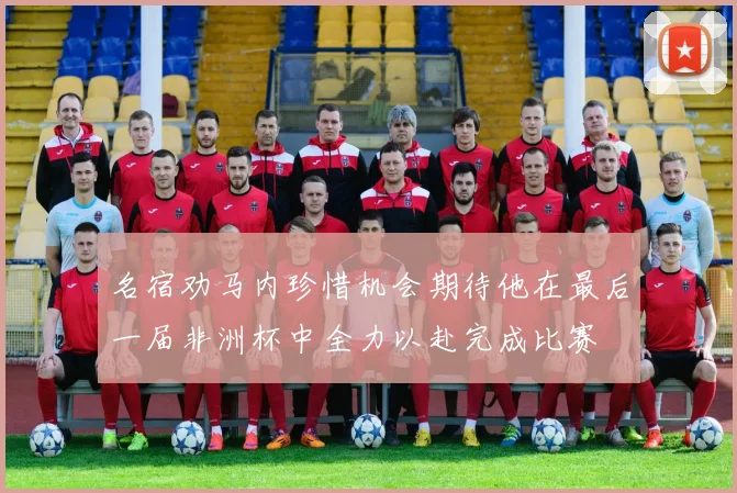 名宿劝马内珍惜机会期待他在最后一届非洲杯中全力以赴完成比赛