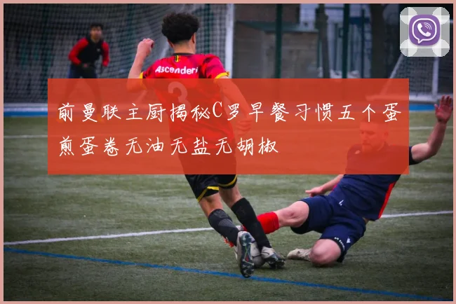 前曼联主厨揭秘C罗早餐习惯五个蛋煎蛋卷无油无盐无胡椒