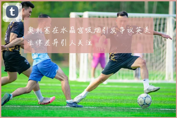 奥利塞在水晶宫吸烟引发争议英美法律差异引人关注