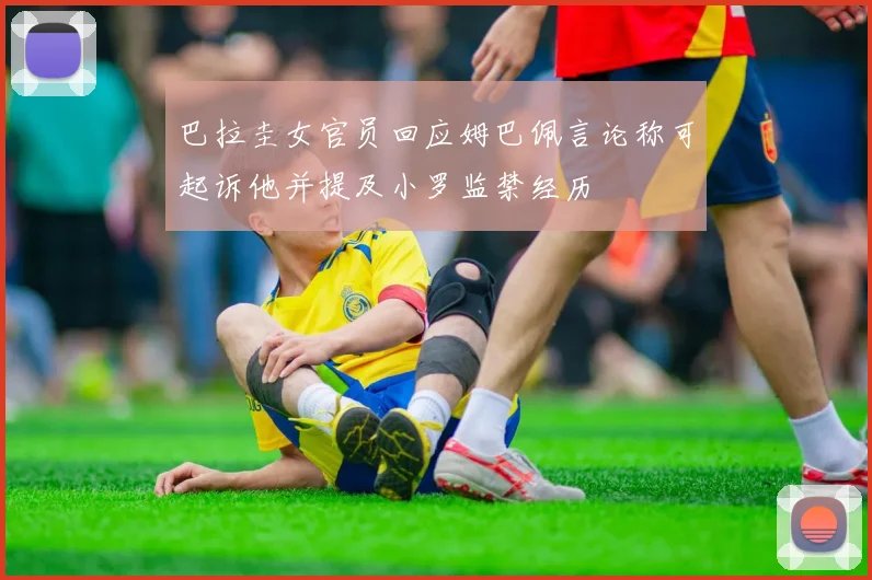 巴拉圭女官员回应姆巴佩言论称可起诉他并提及小罗监禁经历