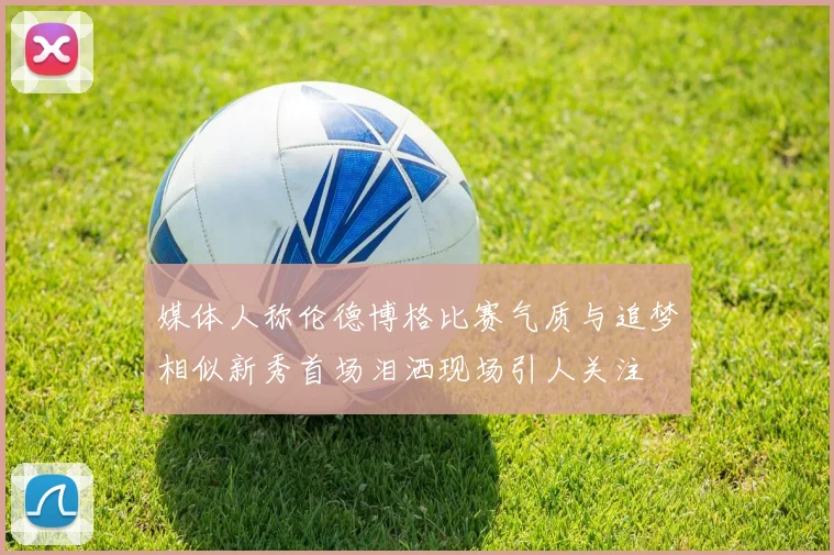 媒体人称伦德博格比赛气质与追梦相似新秀首场泪洒现场引人关注