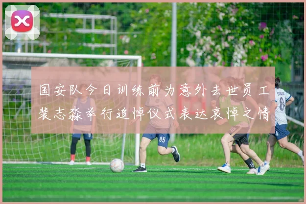 国安队今日训练前为意外去世员工裴志淼举行追悼仪式表达哀悼之情
