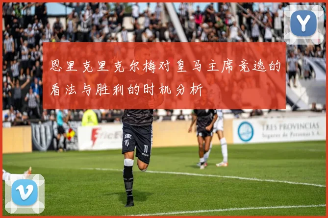 恩里克里克尔梅对皇马主席竞选的看法与胜利的时机分析