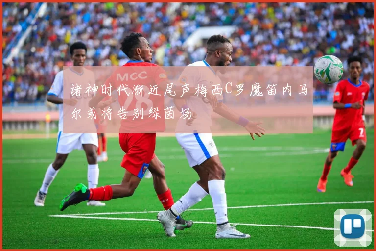 诸神时代渐近尾声梅西C罗魔笛内马尔或将告别绿茵场