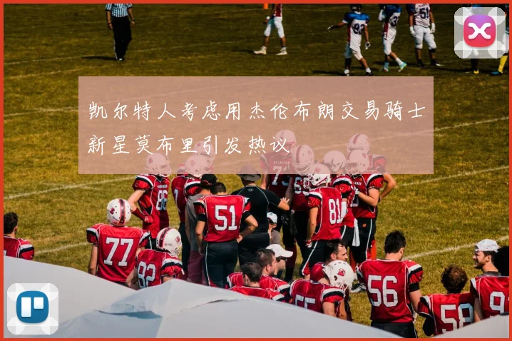 凯尔特人考虑用杰伦布朗交易骑士新星莫布里引发热议